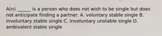 A(n) ______ is a person who does not wish to be single but does not anticipate finding a partner. A. voluntary stable single B. involuntary stable single C. involuntary unstable single D. ambivalent stable single