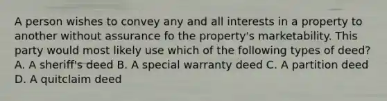 A person wishes to convey any and all interests in a property to another without assurance fo the property's marketability. This party would most likely use which of the following types of deed? A. A sheriff's deed B. A special warranty deed C. A partition deed D. A quitclaim deed