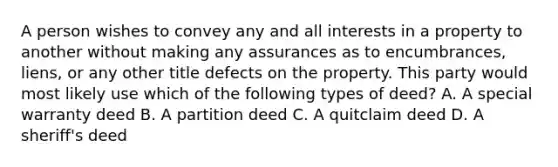 A person wishes to convey any and all interests in a property to another without making any assurances as to encumbrances, liens, or any other title defects on the property. This party would most likely use which of the following types of deed? A. A special warranty deed B. A partition deed C. A quitclaim deed D. A sheriff's deed