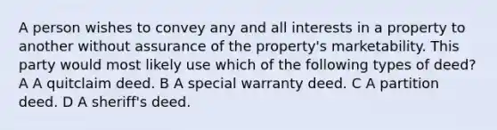 A person wishes to convey any and all interests in a property to another without assurance of the property's marketability. This party would most likely use which of the following types of deed? A A quitclaim deed. B A special warranty deed. C A partition deed. D A sheriff's deed.