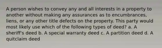 A person wishes to convey any and all interests in a property to another without making any assurances as to encumbrances, liens, or any other title defects on the property. This party would most likely use which of the following types of deed? a. A sheriff's deed b. A special warranty deed c. A partition deed d. A quitclaim deed