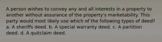 A person wishes to convey any and all interests in a property to another without assurance of the property's marketability. This party would most likely use which of the following types of deed? a. A sheriffs deed. b. A special warranty deed. c. A partition deed. d. A quitclaim deed.