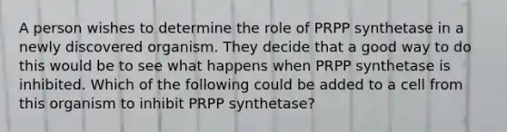 A person wishes to determine the role of PRPP synthetase in a newly discovered organism. They decide that a good way to do this would be to see what happens when PRPP synthetase is inhibited. Which of the following could be added to a cell from this organism to inhibit PRPP synthetase?