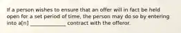 If a person wishes to ensure that an offer will in fact be held open for a set period of time, the person may do so by entering into a[n] ______________ contract with the offeror.