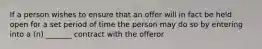 If a person wishes to ensure that an offer will in fact be held open for a set period of time the person may do so by entering into a (n) _______ contract with the offeror