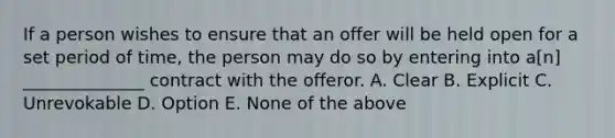 If a person wishes to ensure that an offer will be held open for a set period of time, the person may do so by entering into a[n] ______________ contract with the offeror. A. Clear B. Explicit C. Unrevokable D. Option E. None of the above