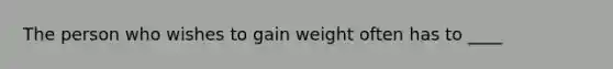 The person who wishes to gain weight often has to ____