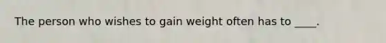 The person who wishes to gain weight often has to ____.