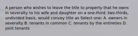 A person who wishes to leave the title to property that he owns in severalty to his wife and daughter on a one-third, two-thirds, undivided basis, would convey title as Select one: A. owners in severalty B. tenants in common C. tenants by the entireties D. joint tenants