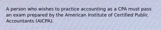 A person who wishes to practice accounting as a CPA must pass an exam prepared by the American Institute of Certified Public Accountants (AICPA).