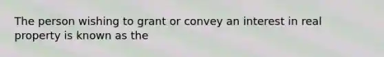 The person wishing to grant or convey an interest in real property is known as the