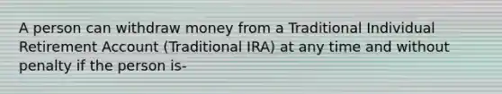 A person can withdraw money from a Traditional Individual Retirement Account (Traditional IRA) at any time and without penalty if the person is-