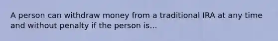 A person can withdraw money from a traditional IRA at any time and without penalty if the person is...