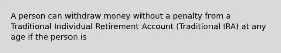 A person can withdraw money without a penalty from a Traditional Individual Retirement Account (Traditional IRA) at any age if the person is