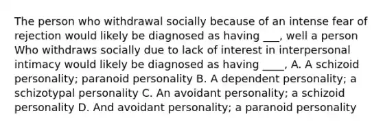 The person who withdrawal socially because of an intense fear of rejection would likely be diagnosed as having ___, well a person Who withdraws socially due to lack of interest in interpersonal intimacy would likely be diagnosed as having ____, A. A schizoid personality; paranoid personality B. A dependent personality; a schizotypal personality C. An avoidant personality; a schizoid personality D. And avoidant personality; a paranoid personality