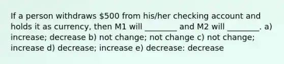 If a person withdraws 500 from his/her checking account and holds it as currency, then M1 will ________ and M2 will ________. a) increase; decrease b) not change; not change c) not change; increase d) decrease; increase e) decrease: decrease