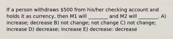 If a person withdraws 500 from his/her checking account and holds it as currency, then M1 will ________ and M2 will ________. A) increase; decrease B) not change; not change C) not change; increase D) decrease; increase E) decrease: decrease