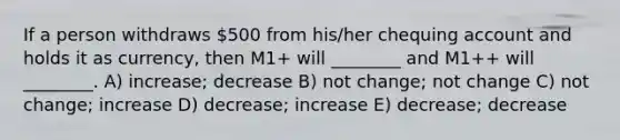 If a person withdraws 500 from his/her chequing account and holds it as currency, then M1+ will ________ and M1++ will ________. A) increase; decrease B) not change; not change C) not change; increase D) decrease; increase E) decrease; decrease