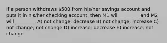 If a person withdraws 500 from his/her savings account and puts it in his/her checking account, then M1 will ________ and M2 will ________. A) not change; decrease B) not change; increase C) not change; not change D) increase; decrease E) increase; not change