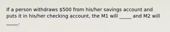 If a person withdraws 500 from his/her savings account and puts it in his/her checking account, the M1 will _____ and M2 will _____.