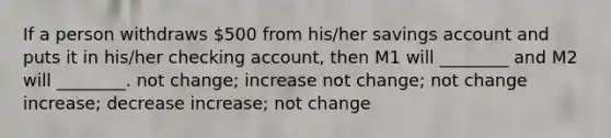 If a person withdraws 500 from his/her savings account and puts it in his/her checking account, then M1 will ________ and M2 will ________. not change; increase not change; not change increase; decrease increase; not change