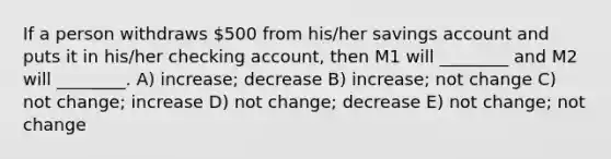 If a person withdraws 500 from his/her savings account and puts it in his/her checking account, then M1 will ________ and M2 will ________. A) increase; decrease B) increase; not change C) not change; increase D) not change; decrease E) not change; not change