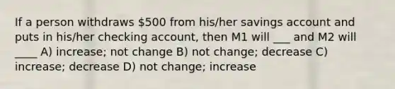 If a person withdraws 500 from his/her savings account and puts in his/her checking account, then M1 will ___ and M2 will ____ A) increase; not change B) not change; decrease C) increase; decrease D) not change; increase