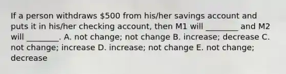 If a person withdraws​ 500 from​ his/her savings account and puts it in​ his/her checking​ account, then M1 will​ ________ and M2 will​ ________. A. not​ change; not change B. ​increase; decrease C. not​ change; increase D. ​increase; not change E. not​ change; decrease