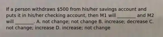 If a person withdraws​ 500 from​ his/her savings account and puts it in​ his/her checking​ account, then M1 will​ ________ and M2 will​ ________. A. not​ change; not change B. ​increase; decrease C. not​ change; increase D. ​increase; not change