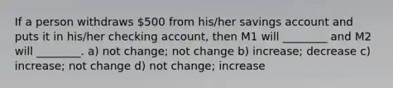 If a person withdraws 500 from his/her savings account and puts it in his/her checking account, then M1 will ________ and M2 will ________. a) not change; not change b) increase; decrease c) increase; not change d) not change; increase