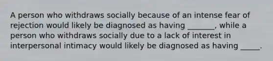 A person who withdraws socially because of an intense fear of rejection would likely be diagnosed as having _______, while a person who withdraws socially due to a lack of interest in interpersonal intimacy would likely be diagnosed as having _____.