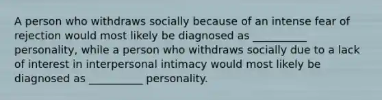 A person who withdraws socially because of an intense fear of rejection would most likely be diagnosed as __________ personality, while a person who withdraws socially due to a lack of interest in interpersonal intimacy would most likely be diagnosed as __________ personality.