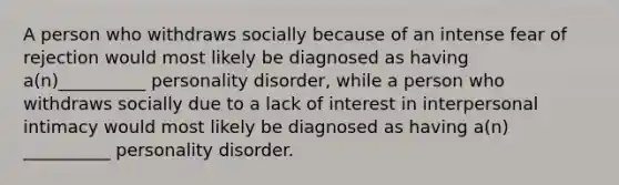 A person who withdraws socially because of an intense fear of rejection would most likely be diagnosed as having a(n)__________ personality disorder, while a person who withdraws socially due to a lack of interest in interpersonal intimacy would most likely be diagnosed as having a(n) __________ personality disorder.