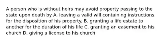 A person who is without heirs may avoid property passing to the state upon death by A. leaving a valid will containing instructions for the disposition of his property. B. granting a life estate to another for the duration of his life C. granting an easement to his church D. giving a license to his church