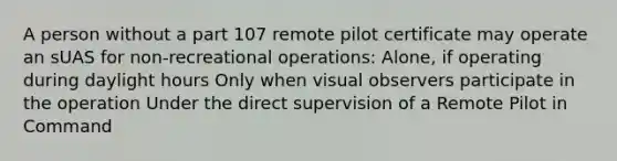 A person without a part 107 remote pilot certificate may operate an sUAS for non-recreational operations: Alone, if operating during daylight hours Only when visual observers participate in the operation Under the direct supervision of a Remote Pilot in Command