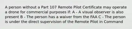 A person without a Part 107 Remote Pilot Certificate may operate a drone for commercial purposes if: A - A visual observer is also present B - The person has a waiver from the FAA C - The person is under the direct supervision of the Remote Pilot in Command