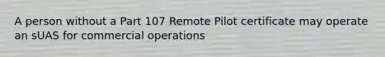 A person without a Part 107 Remote Pilot certificate may operate an sUAS for commercial operations