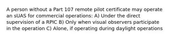 A person without a Part 107 remote pilot certificate may operate an sUAS for commercial operations: A) Under the direct supervision of a RPIC B) Only when visual observers participate in the operation C) Alone, if operating during daylight operations