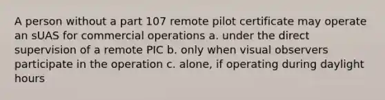 A person without a part 107 remote pilot certificate may operate an sUAS for commercial operations a. under the direct supervision of a remote PIC b. only when visual observers participate in the operation c. alone, if operating during daylight hours