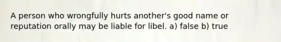 A person who wrongfully hurts another's good name or reputation orally may be liable for libel. a) false b) true