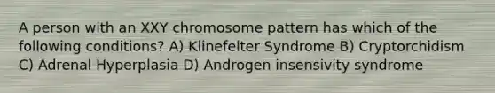 A person with an XXY chromosome pattern has which of the following conditions? A) Klinefelter Syndrome B) Cryptorchidism C) Adrenal Hyperplasia D) Androgen insensivity syndrome