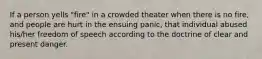 If a person yells "fire" in a crowded theater when there is no fire, and people are hurt in the ensuing panic, that individual abused his/her freedom of speech according to the doctrine of clear and present danger.