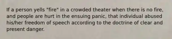 If a person yells "fire" in a crowded theater when there is no fire, and people are hurt in the ensuing panic, that individual abused his/her freedom of speech according to the doctrine of clear and present danger.