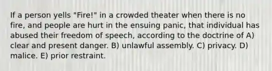 If a person yells "Fire!" in a crowded theater when there is no fire, and people are hurt in the ensuing panic, that individual has abused their freedom of speech, according to the doctrine of A) clear and present danger. B) unlawful assembly. C) privacy. D) malice. E) <a href='https://www.questionai.com/knowledge/k8ZNxWzurv-prior-restraint' class='anchor-knowledge'>prior restraint</a>.