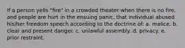 If a person yells "fire" in a crowded theater when there is no fire, and people are hurt in the ensuing panic, that individual abused his/her freedom speech according to the doctrine of: a. malice. b. clear and present danger. c. unlawful assembly. d. privacy. e. prior restraint.