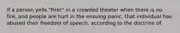 If a person yells "Fire!" in a crowded theater when there is no fire, and people are hurt in the ensuing panic, that individual has abused their freedom of speech, according to the doctrine of