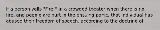 If a person yells "Fire!" in a crowded theater when there is no fire, and people are hurt in the ensuing panic, that individual has abused their freedom of speech, according to the doctrine of