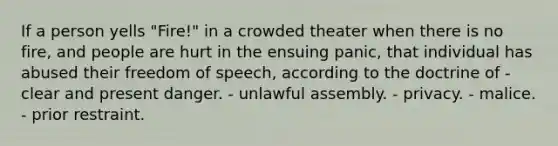 If a person yells "Fire!" in a crowded theater when there is no fire, and people are hurt in the ensuing panic, that individual has abused their freedom of speech, according to the doctrine of - clear and present danger. - unlawful assembly. - privacy. - malice. - prior restraint.