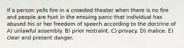 If a person yells fire in a crowded theater when there is no fire and people are hurt in the ensuing panic that individual has abused his or her freedom of speech according to the doctrine of A) unlawful assembly. B) prior restraint. C) privacy. D) malice. E) clear and present danger.