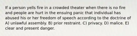 If a person yells fire in a crowded theater when there is no fire and people are hurt in the ensuing panic that individual has abused his or her freedom of speech according to the doctrine of A) unlawful assembly. B) prior restraint. C) privacy. D) malice. E) clear and present danger.